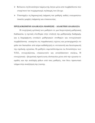  Βελτιώνει τη δυνατότητα παραγωγής λόγου μέσα από περιβάλλοντα που

   επιτρέπουν τον πειραματισμό, τη δοκιμή, τον έλεγχο.

 Υποστηρίζει τη δημιουργική έκφραση του μαθητή, καθώς ενσωματώνει

   ποικίλες μορφές έκφρασης και επικοινωνίας.


ΠΡΟΣΔΟΚΩΜΕΝΗ ΔΙΑΔΙΚΑΣΙΑ ΜΑΘΗΣΗΣ - ΔΙΔΑΚΤΙΚΗ ΔΙΑΔΙΚΑΣΙΑ

     Η ενεργητική εμπλοκή των μαθητών σε μια διερευνητική μαθησιακή

διαδικασία, η σχετική ελευθερία στην επιλογή της μαθησιακής διαδρομής

και η διαμόρφωση ευνοϊκών μαθησιακών συνθηκών και συνεργατικού

περιβάλλοντος ανατρέπει τις παραδοσιακές σχέσεις και μετασχηματίζει το

ρόλο του δασκάλου από κύριο καθοδηγητή σε συντονιστή και διεκπεραιωτή

της σχολικής εργασίας. Οι μαθητές εκμεταλλευόμενοι τις δυνατότητες των

Τ.Π.Ε., συνεργάζονται,   επικοινωνούν   και   ανταλλάσσουν   σκέψεις,   Η

συνεργατική – βιωματική προσέγγιση υλοποιείται μέσα από την εργασία σε

ομάδες και την ανάληψη ρόλων από τους μαθητές, που δίνει προσωπικό

νόημα στην αναζήτηση της γνώσης.
 
