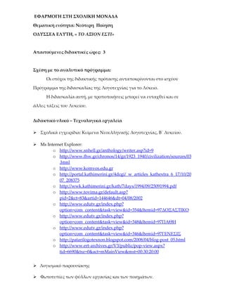 ΕΦΑΡΜΟΓΗ ΣΤΗ ΣΧΟΛΙΚΗ ΜΟΝΑΔΑ

Θεματική ενότητα: Νεότερη Ποίηση

ΟΔΥΣΣΕΑ ΕΛΥΤΗ, « ΤΟ ΑΞΙΟΝ ΕΣΤΙ»



Απαιτούμενες διδακτικές ώρες: 3



Σχέση με το αναλυτικό πρόγραμμα:

      Οι στόχοι της διδακτικής πρότασης ανταποκρίνονται στο ισχύον

Πρόγραμμα της διδασκαλίας της Λογοτεχνίας για το Λύκειο.

      Η διδασκαλία αυτή, με τροποποιήσεις μπορεί να ενταχθεί και σε

άλλες τάξεις του Λυκείου.


Διδακτικό υλικό – Τεχνολογικά εργαλεία

 Σχολικά εγχειρίδια: Κείμενα Νεοελληνικής Λογοτεχνίας, Β΄ Λυκείου.

 Ms Internet Explorer:
        o http://www.snhell.gr/anthology/writer.asp?id=9
        o http://www.fhw.gr/chronos/14/gr/1923_1940/civilization/sources/03
           .html
        o http://www.komvos.edu.gr
        o http://portal.kathimerini.gr/4dcgi/_w_articles_kathextra_6_17/10/20
           07_208375
        o http://wwk.kathimerini.gr/kath/7days/1994/09/25091994.pdf
        o http://www.tovima.gr/default.asp?
           pid=2&ct=83&artid=144646&dt=04/08/2002
        o http://www.edutv.gr/index.php?
           option=com_content&task=view&id=354&Itemid=97ΔΟΞΑΣΤΙΚΟ
        o http://www.edutv.gr/index.php?
           option=com_content&task=view&id=348&Itemid=97ΠΑΘΗ
        o http://www.edutv.gr/index.php?
           option=com_content&task=view&id=346&Itemid=97ΓΕΝΕΣΙΣ
        o http://patarilogotexnon.blogspot.com/2008/04/blog-post_05.html
        o http://www.ert-archives.gr/V3/public/pop-view.aspx?
           tid=6690&tsz=0&act=mMainView&mst=00:30:20:00


 Λογισμικό παρουσίασης

 Φωτοτυπίες των φύλλων εργασίας και των ποιημάτων.
 