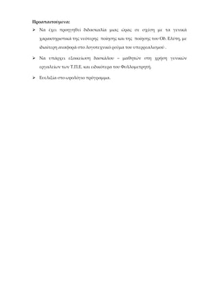 Προαπαιτούμενα:
 Να έχει προηγηθεί διδασκαλία μιας ώρας σε σχέση με τα γενικά

   χαρακτηριστικά της νεότερης ποίησης και της ποίησης του Οδ. Ελύτη, με

   ιδιαίτερη αναφορά στο λογοτεχνικό ρεύμα του υπερρεαλισμού .

 Να υπάρχει εξοικείωση δασκάλου – μαθητών στη χρήση γενικών

   εργαλείων των Τ.Π.Ε. και ειδικότερα του Φυλλομετρητή.

 Ευελιξία στο ωρολόγιο πρόγραμμα.
 