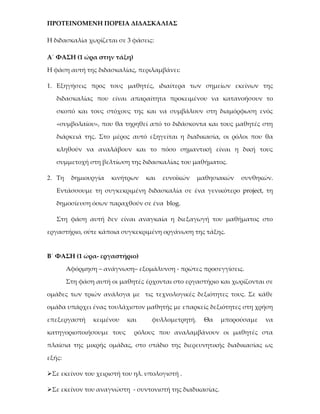 ΠΡΟΤΕΙΝΟΜΕΝΗ ΠΟΡΕΙΑ ΔΙΔΑΣΚΑΛΙΑΣ

Η διδασκαλία χωρίζεται σε 3 φάσεις:

Α΄ ΦΑΣΗ (1 ώρα στην τάξη)

Η φάση αυτή της διδασκαλίας, περιλαμβάνει:

1. Εξηγήσεις προς τους μαθητές, ιδιαίτερα των σημείων εκείνων της

   διδασκαλίας που είναι απαραίτητα προκειμένου να κατανοήσουν το

   σκοπό και τους στόχους της και να συμβάλουν στη διαμόρφωση ενός

   «συμβολαίου», που θα τηρηθεί από το διδάσκοντα και τους μαθητές στη

   διάρκειά της. Στο μέρος αυτό εξηγείται η διαδικασία, οι ρόλοι που θα

   κληθούν να αναλάβουν και το πόσο σημαντική είναι η δική τους

   συμμετοχή στη βελτίωση της διδασκαλίας του μαθήματος.

2. Τη    δημιουργία   κινήτρων   και   ευνοϊκών    μαθησιακών   συνθηκών.

   Εντάσσουμε τη συγκεκριμένη διδασκαλία σε ένα γενικότερο project, τη

   δημοσίευση όσων παραχθούν σε ένα blog.

   Στη φάση αυτή δεν είναι αναγκαία η διεξαγωγή του μαθήματος στο

εργαστήριο, ούτε κάποια συγκεκριμένη οργάνωση της τάξης.


Β΄ ΦΑΣΗ (1 ώρα- εργαστήριο)

        Αφόρμηση – ανάγνωση– εξομάλυνση - πρώτες προσεγγίσεις.

        Στη φάση αυτή οι μαθητές έρχονται στο εργαστήριο και χωρίζονται σε

ομάδες των τριών ανάλογα με τις τεχνολογικές δεξιότητες τους. Σε κάθε

ομάδα υπάρχει ένας τουλάχιστον μαθητής με επαρκείς δεξιότητες στη χρήση

επεξεργαστή     κειμένου   και     φυλλομετρητή.    Θα    μπορούσαμε   να

κατηγοριοποιήσουμε τους      ρόλους που αναλαμβάνουν οι μαθητές στα

πλαίσια της μικρής ομάδας, στο στάδιο της διερευνητικής διαδικασίας ως

εξής:

Σε εκείνον του χειριστή του ηλ. υπολογιστή .

Σε εκείνον του αναγνώστη - συντονιστή της διαδικασίας.
 