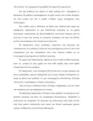 Σε εκείνον του γραμματέα της ομάδας που κρατά τις σημειώσεις.

      Για την ανάθεση των ρόλων σε κάθε μαθητή, δεν      παρεμβαίνει ο

δάσκαλος. Οι μαθητές αναλαμβάνουν το ρόλο εκείνο που οι ίδιοι θεωρούν

ότι τους ανήκει και που η ομάδα συνήθως χωρίς αντιρρήσεις τους

αναγνωρίζει.

      Στο στάδιο αυτό ο διδάσκων με βάση την παιδαγωγική αρχή της

αφόρμησης παρουσιάζει σε μια ολιγόλεπτη εισήγηση, με τη χρήση

λογισμικού παρουσίασης και βιντεοπροβολέα, συνοπτικά στοιχεία από τη

ζωή και το έργο του ποιητή, τις ιστορικές αναφορές στο έργο του Ελύτη,

μελέτες και αναφορές στον ποιητή και το έργο του.

      Οι αφαιρετικές αυτές αναφορές, στοχεύουν στη διέγερση του

ενδιαφέροντος των μαθητών, αλλά και στη συμπλήρωση γνώσεων που είναι

απαραίτητες για την ενασχόλησή τους –στο επόμενο στάδιο- με τα

συγκεκριμένα ερωτήματα των φύλλων εργασίας.

      Το αρχείο της παρουσίασης, βρίσκεται και σε κάθε σταθμό εργασίας,

ώστε να   μπορεί να γίνει χρήση του από κάθε ομάδα, όταν αυτό κριθεί

απαραίτητο από τους μαθητές.

      Η παρουσίαση είναι σύντομη (5-10 λεπτά) ώστε να μην κουράζει και

όπως αναφέρθηκε αρκετά αφαιρετική για να μην στρέφει τουλάχιστον σε

αυτή τη φάση τους μαθητές σε μια συγκεκριμένη κατεύθυνση. Σίγουρα

πάντως δεν περιλαμβάνει «έτοιμες» απαντήσεις.

       Στη συνέχεια ο διδάσκων δίνει σύντομες πληροφορίες για τον τίτλο

του ποιήματος και την αφόρμηση του ποιητή.

      Ο καθηγητής παρουσιάζει σύντομα στους μαθητές τα ζητούμενα των

φύλλων εργασίας και δίνει τις απαραίτητες διευκρινήσεις. Ακολουθεί η

ανάγνωση του ποιήματος. Το άκουσμα της ανάγνωσης στην τάξη γίνεται

από έναν μόνον υπολογιστή στον οποίο για λόγους οικονομίας χρόνου

έχουμε αποθηκεύσει το αντίστοιχο mp3 αρχείο.
 