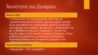 Ταυτότητα του Σεναρίου
Βασική ιδέα:
• Η διδασκαλία της συγκεκριμένης ενότητας με
παραδοσιακά μέσα (πίνακας, κιμωλία, χαρτί, μολύβι)
είναι χρονοβόρα και παρουσιάζει αρκετές δυσκολίες
όσο αφορά την ακρίβεια. Τουναντίον, η διδασκαλία της
με τη βοήθεια δυναμικών λογισμικών γίνεται πιο
εύκολη, αφού τα δυναμικά λογισμικά παρέχουν στους
μαθητές δυνατότητες κατασκευής πολλαπλών
αναπαραστάσεων και δυναμικού χειρισμού των
μαθηματικών αντικειμένων.
Τεχνολογικά εργαλεία:
• Λογισμικό CAS Geogebra
 