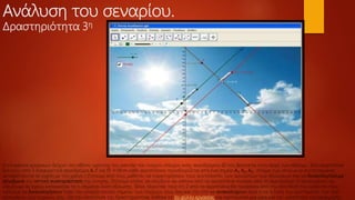 Ανάλυση του σεναρίου.
Δραστηριότητα 3η
Η επιφάνεια γραφικών δείχνει την οθόνη –μόνιτορ του ραντάρ του πύργου ελέγχου ενός αεροδρομίου Ο που βρίσκεται στην αρχή των αξόνων. Τρία αεροπλάνα
ξεκινούν από 3 διαφορετικά αεροδρόμια Α, Γ και Π. Η θέση κάθε αεροπλάνου προσδιορίζεται από ένα σημείο Α1, Α2, Α3, στίγμα των οποίων οι συντεταγμένες
μεταβάλλονται σε σχέση με τον χρόνο t Ζητούμε από τους μαθητές να παρατηρήσουν τους συντελεστές των αγνώστων των εξισώσεων και να δικαιολογήσουμε
αλγεβρικά την οπτική αναπαράσταση της κίνησης. Ζητούμε επίσης να ελέγξουν αν κάποιο από τα αεροπλάνα περάσει από το αεροδρόμιο Ο προκειμένου να
ελέγξουμε αν έχουν κατανοήσει το τι σημαίνει λύση εξίσωσης. Τέλος λέγοντας τους ότι 2 από τα αεροπλάνα θα περάσουν από την ίδια θέση του ορίζοντα τους
καλούμε να δικαιολογήσουν τόσο την ύπαρξη κοινού σημείου των πορειών τους όσο και την στο να ανακαλύψουν ποια είναι η λύση του συστήματός των δύο
εξισώσεων των πορειών του. Για την υλοποίηση της δραστηριότητας δόθηκε το 3ο φύλλο εργασίας και προτείνεται μια ώρα για την υλοποίηση της εφαρμογής.
 