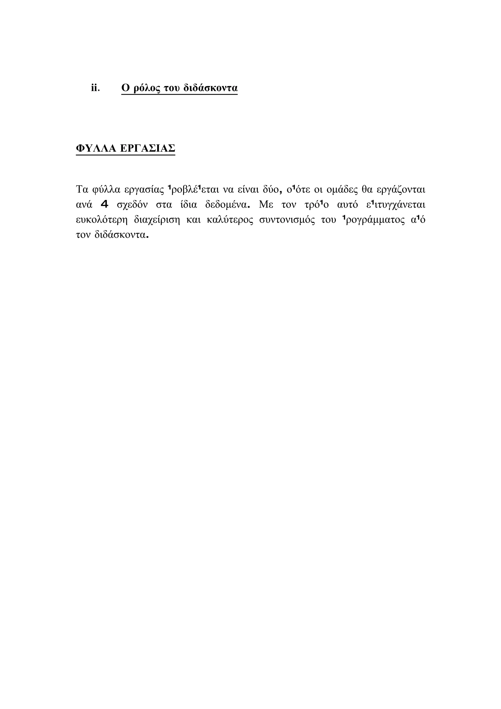 ii.   Ο ρόλος του διδάσκοντα




ΦΥΛΛΑ ΕΡΓΑΣΙΑΣ


Τα φύλλα εργασίας προβλέπεται να είναι δύο, οπότε οι ομάδες θα εργάζονται
ανά 4 σχεδόν στα ίδια δεδομένα. Με τον τρόπο αυτό επιτυγχάνεται
ευκολότερη διαχείριση και καλύτερος συντονισμός του προγράμματος από
τον διδάσκοντα.
 