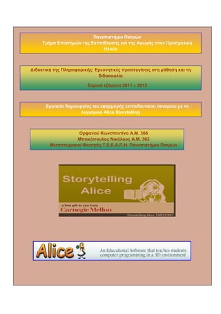 Πανεπιστήμιο Πατρών 
Τμήμα Επιστημών της Εκπαίδευσης και της Αγωγής στην Προσχολική Ηλικία 
Διδακτική της Πληροφορικής: Ερευνητικές προσεγγίσεις στη μάθηση και τη διδασκαλία 
Εαρινό εξάμηνο 2011 – 2012 
Εργασία δημιουργίας και εφαρμογής εκπαιδευτικού σεναρίου με το λογισμικό Alice Storytelling 
Ορφανού Κωνσταντίνα Α.Μ. 366 
Μπακόπουλος Νικόλαος Α.Μ. 363 
Μεταπτυχιακοί Φοιτητές Τ.Ε.Ε.Α.Π.Η. Πανεπιστήμιο Πατρών  