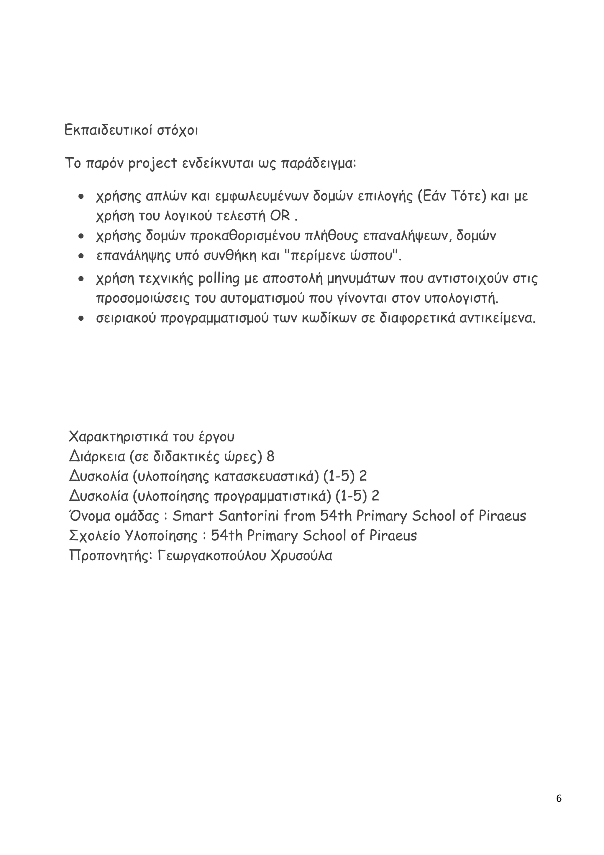 6
Εκπαιδευτικοί στόχοι
Το παρόν project ενδείκνυται ως παράδειγμα:
 χρήσης απλών και εμφωλευμένων δομών επιλογής (Εάν Τότε) και με
χρήση του λογικού τελεστή OR .
 χρήσης δομών προκαθορισμένου πλήθους επαναλήψεων, δομών
 επανάληψης υπό συνθήκη και "περίμενε ώσπου".
 χρήση τεχνικής polling με αποστολή μηνυμάτων που αντιστοιχούν στις
προσομοιώσεις του αυτοματισμού που γίνονται στον υπολογιστή.
 σειριακού προγραμματισμού των κωδίκων σε διαφορετικά αντικείμενα.
Χαρακτηριστικά του έργου
Διάρκεια (σε διδακτικές ώρες) 8
Δυσκολία (υλοποίησης κατασκευαστικά) (1-5) 2
Δυσκολία (υλοποίησης προγραμματιστικά) (1-5) 2
Όνομα ομάδας : Smart Santorini from 54th Primary School of Piraeus
Σχολείο Υλοποίησης : 54th Primary School of Piraeus
Προπονητής: Γεωργακοπούλου Χρυσούλα
 