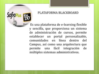 PLATAFORMA BLACKBOARD
Es una plataforma de e-learning flexible
y sencilla, que proporciona un sistema
de administración de cursos, permite
establecer un portal personalizable,
comunidades en línea dentro del
Campus, así como una arquitectura que
permite una fácil integración de
múltiples sistemas administrativos.
 