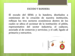 ESCUDO Y BANDERA
El escudo del SENA y la bandera, diseñados a
comienzos de la creación de nuestra institución,
reflejan los tres sectores económicos dentro de los
cuales se ubica el accionar de la institución: el piñón,
representativo del sector industria; el caduceo,
asociado al de comercio y servicios; y el café, ligado al
primario y extractivo.
 
