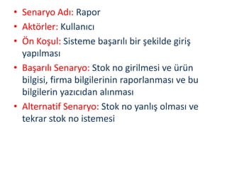 • Senaryo Adı: Rapor
• Aktörler: Kullanıcı
• Ön Koşul: Sisteme başarılı bir şekilde giriş
yapılması
• Başarılı Senaryo: Stok no girilmesi ve ürün
bilgisi, firma bilgilerinin raporlanması ve bu
bilgilerin yazıcıdan alınması
• Alternatif Senaryo: Stok no yanlış olması ve
tekrar stok no istemesi
 