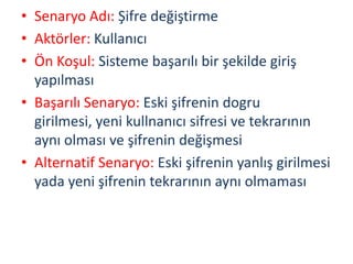 • Senaryo Adı: Şifre değiştirme
• Aktörler: Kullanıcı
• Ön Koşul: Sisteme başarılı bir şekilde giriş
yapılması
• Başarılı Senaryo: Eski şifrenin dogru
girilmesi, yeni kullnanıcı sifresi ve tekrarının
aynı olması ve şifrenin değişmesi
• Alternatif Senaryo: Eski şifrenin yanlış girilmesi
yada yeni şifrenin tekrarının aynı olmaması
 