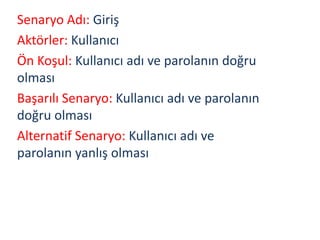 Senaryo Adı: Giriş
Aktörler: Kullanıcı
Ön Koşul: Kullanıcı adı ve parolanın doğru
olması
Başarılı Senaryo: Kullanıcı adı ve parolanın
doğru olması
Alternatif Senaryo: Kullanıcı adı ve
parolanın yanlış olması
 