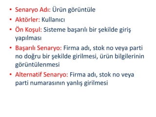 • Senaryo Adı: Ürün görüntüle
• Aktörler: Kullanıcı
• Ön Koşul: Sisteme başarılı bir şekilde giriş
yapılması
• Başarılı Senaryo: Firma adı, stok no veya parti
no doğru bir şekilde girilmesi, ürün bilgilerinin
görüntülenmesi
• Alternatif Senaryo: Firma adı, stok no veya
parti numarasının yanlış girilmesi
 