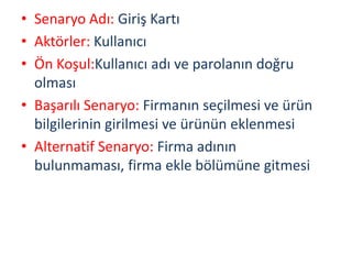 • Senaryo Adı: Giriş Kartı
• Aktörler: Kullanıcı
• Ön Koşul:Kullanıcı adı ve parolanın doğru
olması
• Başarılı Senaryo: Firmanın seçilmesi ve ürün
bilgilerinin girilmesi ve ürünün eklenmesi
• Alternatif Senaryo: Firma adının
bulunmaması, firma ekle bölümüne gitmesi
 