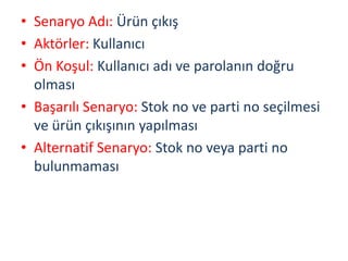 • Senaryo Adı: Ürün çıkış
• Aktörler: Kullanıcı
• Ön Koşul: Kullanıcı adı ve parolanın doğru
olması
• Başarılı Senaryo: Stok no ve parti no seçilmesi
ve ürün çıkışının yapılması
• Alternatif Senaryo: Stok no veya parti no
bulunmaması
 