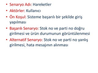 • Senaryo Adı: Hareketler
• Aktörler: Kullanıcı
• Ön Koşul: Sisteme başarılı bir şekilde giriş
yapılması
• Başarılı Senaryo: Stok no ve parti no doğru
girilmesi ve ürün durumunun görüntülenmesi
• Alternatif Senaryo: Stok no ve parti no yanlış
girilmesi, hata mesajının alınması
 