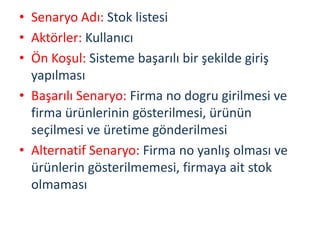 • Senaryo Adı: Stok listesi
• Aktörler: Kullanıcı
• Ön Koşul: Sisteme başarılı bir şekilde giriş
yapılması
• Başarılı Senaryo: Firma no dogru girilmesi ve
firma ürünlerinin gösterilmesi, ürünün
seçilmesi ve üretime gönderilmesi
• Alternatif Senaryo: Firma no yanlış olması ve
ürünlerin gösterilmemesi, firmaya ait stok
olmaması
 