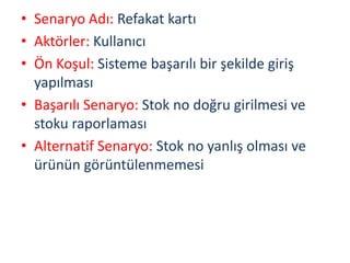 • Senaryo Adı: Refakat kartı
• Aktörler: Kullanıcı
• Ön Koşul: Sisteme başarılı bir şekilde giriş
yapılması
• Başarılı Senaryo: Stok no doğru girilmesi ve
stoku raporlaması
• Alternatif Senaryo: Stok no yanlış olması ve
ürünün görüntülenmemesi
 
