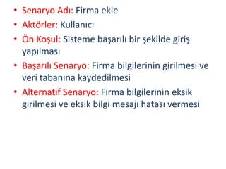 • Senaryo Adı: Firma ekle
• Aktörler: Kullanıcı
• Ön Koşul: Sisteme başarılı bir şekilde giriş
yapılması
• Başarılı Senaryo: Firma bilgilerinin girilmesi ve
veri tabanına kaydedilmesi
• Alternatif Senaryo: Firma bilgilerinin eksik
girilmesi ve eksik bilgi mesajı hatası vermesi
 