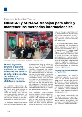 Dirección de Sanidad Vegetal
MINAGRI y SENASA trabajan para abrir y
mantener los mercados internacionales
Participación del SENASA en la feria Fruit Logistica 2015.
Se está logrando
difundir el sistema
sanitario y el estatus
alcanzado por SENASA
en estos últimos años,
lo cual otorga
seguridad a nuestra
plataforma agrícola.
Las acciones ﬁtosanitarias que
ejecuta el SENASA incluyen hacer
una fuerte labor en el control de
plagas para poder exportar a
todos los países que soliciten
nuestros productos agrícolas. Los
requisitos ﬁtosanitarios los esta-
blece el país importador en base a
un estudio de análisis de riesgo.
Los mercados tienen distintas con-
diciones ﬁtosanitarias, por lo que
el exportador tiene la obligación
de enviar un producto que esté
libre de plagas. Se debe establecer
medidas mitigantes de riesgo,
para evitar problemas en el comer-
cio exterior, buscando un mecanis-
mo que permita reducir el nivel de
riesgo de introducción de plagas a
un territorio nuevo. Todo esto está
normado por la Convención Inter-
nacional de Protección Fitosanita-
ria (CIPF) -al que pertenecen más
de 170 países- a través de normas
internacionales que son una base
importante para realizar un comer-
cio responsable y dinámico.
Los mercados internacionales
solicitan que los productos perua-
nos provengan de áreas libres de
plagas o sin presencia de éstas.
Para la exportación de productos
frescos perecederos, los exporta-
dores peruanos realizan distintos
tratamientos como los de fumiga-
ción, de frío, proceso hidrotérmi-
co, entre otros para minimizar los
riesgos; de esta manera el impor-
tador puede recibir con total
seguridad los productos exporta-
dos por el Perú.
En el aspecto ﬁtosanitario debe-
mos cuidarnos del contrabando,
debido a que las personas pueden
trasladar alguna semilla o fruta, y
así pueden introducir nuevas plagas
al país. Por eso, el SENASA cuenta
con un sistema de control que reali-
za a nivel de frontera con escáne-
res, inspectores y equipos detecto-
res (binomio inspector-can) capaci-
tados y entrenados para detectar
material orgánico, evitando el
ingreso de plagas a nuestro territo-
rio, que ocasionaría un perjuicio a
nuestras exportaciones.
Ingreso al mercado de la Repúbli-
ca Popular China
El acercamiento de nuestros
productos vegetales al mercado
chino es de suma importancia
para nuestro país, porque permiti-
rá el ingreso y demanda de nues-
tros productos para millones de
consumidores de ese importante
país asiático, situación que genera
un impacto social-económico
positivo para nuestros producto-
res agropecuarios.
El Perú viene gestionando una
lista de productos para que ingre-
sen al mercado chino, cuyos trámi-
tes se realizan de acuerdo a las
normas y requisitos ﬁtosanitarios
que establece el país importador.
09
 