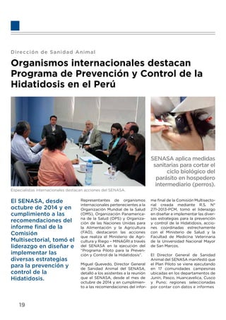 Dirección de Sanidad Animal
Organismos internacionales destacan
Programa de Prevención y Control de la
Hidatidosis en el Perú
Especialistas internacionales destacan acciones del SENASA.
SENASA aplica medidas
sanitarias para cortar el
ciclo biológico del
parásito en hospedero
intermediario (perros).
El SENASA, desde
octubre de 2014 y en
cumplimiento a las
recomendaciones del
informe ﬁnal de la
Comisión
Multisectorial, tomó el
liderazgo en diseñar e
implementar las
diversas estrategias
para la prevención y
control de la
Hidatidosis.
Representantes de organismos
internacionales pertenecientes a la
Organización Mundial de la Salud
(OMS), Organización Panamerica-
na de la Salud (OPS) y Organiza-
ción de las Naciones Unidas para
la Alimentación y la Agricultura
(FAO), destacaron las acciones
que realiza el Ministerio de Agri-
cultura y Riego – MINAGRI a través
del SENASA en la ejecución del
“Programa Piloto para la Preven-
ción y Control de la Hidatidosis”.
Miguel Quevedo, Director General
de Sanidad Animal del SENASA,
detalló a los asistentes a la reunión
que el SENASA, desde el mes de
octubre de 2014 y en cumplimien-
to a las recomendaciones del infor-
me ﬁnal de la Comisión Multisecto-
rial creada mediante R.S. N°
271-2013-PCM, tomó el liderazgo
en diseñar e implementar las diver-
sas estrategias para la prevención
y control de la Hidatidosis, accio-
nes coordinadas estrechamente
con el Ministerio de Salud y la
Facultad de Medicina Veterinaria
de la Universidad Nacional Mayor
de San Marcos.
El Director General de Sanidad
Animal del SENASA manifestó que
el Plan Piloto se viene ejecutando
en 17 comunidades campesinas
ubicadas en los departamentos de
Junín, Pasco, Huancavelica, Cusco
y Puno; regiones seleccionadas
por contar con datos e informes
19
 