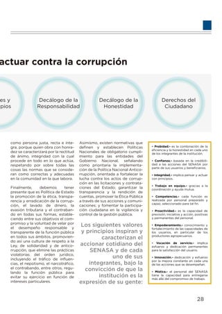 actuar contra la corrupción
res y
ipios
Decálogo de la
Responsabilidad
Decálogo de la
Honestidad
Derechos del
Ciudadano
como persona justa, recta e ínte-
gra, porque quien obra con honra-
dez se caracterizará por la rectitud
de ánimo, integridad con la cual
procede en todo en lo que actúa,
respetando por sobre todas las
cosas las normas que se conside-
ran como correctas y adecuadas
en la comunidad en la que labora.
Finalmente, debemos tener
presente que es Política de Estado
la promoción de la ética, transpa-
rencia y erradicación de la corrup-
ción, el lavado de dinero, la
evasión tributaria y el contraban-
do en todas sus formas, estable-
ciendo entre sus objetivos el com-
promiso y la voluntad de velar por
el desempeño responsable y
transparente de la función pública
en todos sus ámbitos, promovien-
do así una cultura de respeto a la
Ley, de solidaridad y de antico-
rrupción, que elimine las prácticas
violatorias del orden jurídico,
incluyendo el tráﬁco de inﬂuen-
cias, el nepotismo, el narcotráﬁco,
el contrabando, entre otros, regu-
lando la función pública para
evitar su ejercicio en función de
intereses particulares.
Asimismo, existen normativas que
deﬁnen y establecen Políticas
Nacionales de obligatorio cumpli-
miento para las entidades del
Gobierno Nacional, señalando
como prioritaria la implementa-
ción de la Política Nacional Antico-
rrupción, orientada a fortalecer la
lucha contra los actos de corrup-
ción en las licitaciones y contrata-
ciones del Estado; garantizar la
transparencia y la rendición de
cuentas, promover la Ética Pública
a través de sus acciones y comuni-
caciones; y fomentar la participa-
ción ciudadana en la vigilancia y
control de la gestión pública.
Los siguientes valores
y principios inspiran y
caracterizan el
accionar cotidiano del
SENASA y de cada
uno de sus
integrantes, bajo la
convicción de que la
institución es la
expresión de su gente:
• Probidad.- es la combinación de la
eﬁciencia y la honestidad en cada uno
de los integrantes de la institución.
• Conﬁanza.- basada en la credibili-
dad a las acciones del SENASA por
parte de sus usuarios y beneﬁciarios.
• Integridad.- implica pensar y actuar
con principios.
• Trabajo en equipo.- gracias a la
coordinación y ayuda mutua.
• Competencias.- cada función es
realizada por personal preparado y
capaz, seleccionado para tal ﬁn.
• Proactividad.- es la capacidad de
previsión, iniciativa y acción, positivas
y permanentes del personal.
• Empoderamiento.- conocimiento y
fortalecimiento de las capacidades de
los usuarios, en particular de los
productores agropecuarios.
• Vocación de servicio.- implica
esfuerzo y dedicación permanentes
para la satisfacción del usuario.
• Innovación.- dedicación y esfuerzo
por la mejora constante en cada una
de las acciones que se desempeñan.
• Mística.- el personal del SENASA
tiene la capacidad para entregarse
más allá del compromiso de trabajo.
28
 