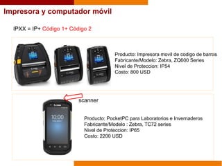 Impresora y computador móvil
IPXX = IP+ Código 1+ Código 2
Producto: Impresora movil de codigo de barras
Fabricante/Modelo: Zebra, ZQ600 Series
Nivel de Proteccion: IP54
Costo: 800 USD
Producto: PocketPC para Laboratorios e Invernaderos
Fabricante/Modelo : Zebra, TC72 series
Nivel de Proteccion: IP65
Costo: 2200 USD
scanner
 
