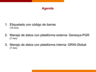 Agenda
1. Etiquetado con código de barras
(15 min)
2. Manejo de datos con plataforma externa: Genesys-PGR
(7 min)
3. Manejo de datos con plataforma interna: GRIN-Global
(7 min)
 
