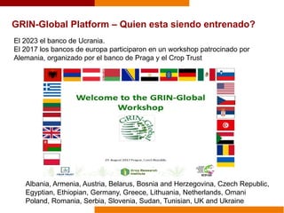 El 2023 el banco de Ucrania.
El 2017 los bancos de europa participaron en un workshop patrocinado por
Alemania, organizado por el banco de Praga y el Crop Trust
GRIN-Global Platform – Quien esta siendo entrenado?
Albania, Armenia, Austria, Belarus, Bosnia and Herzegovina, Czech Republic,
Egyptian, Ethiopian, Germany, Greece, Lithuania, Netherlands, Omani
Poland, Romania, Serbia, Slovenia, Sudan, Tunisian, UK and Ukraine
 