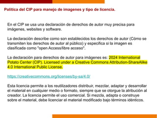 Politica del CIP para manejo de imagenes y tipo de licencia.
En el CIP se usa una declaración de derechos de autor muy precisa para
imágenes, websites y software.
La declaración describe como son establecidos los derechos de autor (Cómo se
transmiten los derechos de autor al público) y especifica si la imagen es
clasificada como "open Access/libre acceso".
La declaración para derechos de autor para imágenes es: 2024 International
Potato Center (CIP). Licensed under a Creative Commons Attribution-ShareAlike
4.0 International Public License.
https://creativecommons.org/licenses/by-sa/4.0/
Esta licencia permite a los reutilizadores distribuir, mezclar, adaptar y desarrollar
el material en cualquier medio o formato, siempre que se otorgue la atribución al
creador. La licencia permite el uso comercial. Si mezcla, adapta o construye
sobre el material, debe licenciar el material modificado bajo términos idénticos.
 