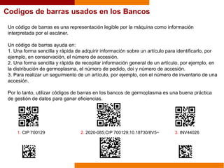 Codigos de barras usados en los Bancos
Un código de barras es una representación legible por la máquina como información
interpretada por el escáner.
Un código de barras ayuda en:
1. Una forma sencilla y rápida de adquirir información sobre un artículo para identificarlo, por
ejemplo, en conservación, el número de accesión.
2. Una forma sencilla y rápida de recopilar información general de un artículo, por ejemplo, en
la distribución de germoplasma, el número de pedido, doi y número de accesión.
3. Para realizar un seguimiento de un artículo, por ejemplo, con el número de inventario de una
accesión.
Por lo tanto, utilizar códigos de barras en los bancos de germoplasma es una buena práctica
de gestión de datos para ganar eficiencias.
1. CIP 700129 2. 2020-085;CIP 700129;10.18730/8V5~ 3. INV44026
 