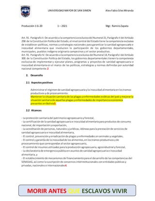UNIVERSIDAD MAYOR DE SAN SIMON Alex Fabio SilesMiranda
Producción 1 G-20 1 – 2021 Mgr. RamiroZapata
MORIR ANTES QUE ESCLAVOS VIVIR
Art.91. ParágrafoII. De acuerdoa lacompetenciaexclusivadelNumeral 21, ParágrafoIIdel Artículo
298 de la Constitución Políticadel Estado, el nivelcentral del Estadotiene lacompetenciaexclusiva
de establecer políticas, normas y estrategias nacionales para garantizar la sanidad agropecuaria e
inocuidad alimentaria que involucren la participación de los gobiernos departamentales,
municipales, pueblos indígena originario campesinos y el sector productivo.
Art.91. ParágrafoIV. De acuerdoalacompetenciaexclusivadelNumeral 14, ParágrafoIdel Artículo
300 de la Constitución Política del Estado, los gobiernos departamentales tienen la competencia
exclusiva de implementar y ejecutar planes, programas y proyectos de sanidad agropecuaria e
inocuidad alimentaria en el marco de las políticas, estrategias y normas definidas por autoridad
nacional competente.2
2. Desarrollo
2.1 Aspectospositivos
Administrarel régimende sanidadagropecuariayla inocuidad alimentariaenlostramos
productivos yde procesamiento.
Mantenerla situaciónsanitariade lasplagasyenfermedades exóticasdel paísymejorarla
situación sanitariade aquellas plagasyenfermedades de importanciaeconómica
presentes enBolivia3.
2.2 Alcances
- La protección sanitariadel patrimonio agropecuarioyforestal,
- La certificación de lasanidadagropecuariae inocuidad alimentariaparaproductos de consumo
nacional, de importación yexportación,
- La acreditación de personas, naturalesyjurídicas, idóneasparalaprestación de servicios de
sanidadagropecuariae inocuidad alimentaria,
- El control, prevención yerradicaciónde plagasyenfermedades enanimalesyvegetales,
- El control y garantía de la inocuidad de losalimentos, enlostramosproductivos yde
procesamiento que correspondan al sectoragropecuario,
- El control de insumos utilizados paralaproducción agropecuaria, agroindustrial yforestal,
- La declaratoriade emergenciapúblicaenasuntosde sanidadagropecuariae inocuidad
alimentaria, y
- El establecimiento de mecanismos de financiamientoparael desarrollo de lascompetencias del
SENASAG, así como lasuscripción de convenios interinstitucionales conentidades públicas y
privadas, nacionales e internacionales4.
 