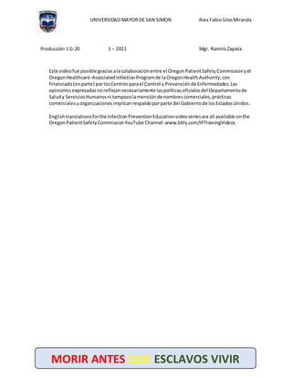 UNIVERSIDAD MAYOR DE SAN SIMON Alex Fabio SilesMiranda
Producción 1 G-20 1 – 2021 Mgr. RamiroZapata
MORIR ANTES QUE ESCLAVOS VIVIR
Este videofue posible graciasalacolaboraciónentre el OregonPatientSafetyCommissionyel
OregonHealthcare-AssociatedInfectionProgramde laOregonHealthAuthority,con
financiado(enparte) porlosCentros parael Control y Prevenciónde Enfermedades.Las
opinionesexpresadasnoreflejannecesariamente laspolíticasoficialesdel Departamentode
Saludy ServiciosHumanosni tampocolamenciónde nombrescomerciales,prácticas
comercialesuorganizacionesimplicanrespaldoporparte del Gobiernode losEstadosUnidos.
Englishtranslationsforthe InfectionPreventionEducationvideoseriesare all available onthe
OregonPatientSafetyCommissionYouTube Channel:www.bitly.com/IPTrainingVideos
 
