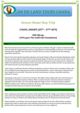  
	
  
	
  
Senase	
  Home	
  Stay	
  Trip	
  
	
  
3	
  DAYS,	
  2NIGHT	
  (25TH	
  –	
  27TH	
  OCT)	
  
	
  
388	
  USD	
  pp.	
  	
  	
  
(10%	
  goes	
  The	
  GodFreds	
  Foundation)	
  
	
  
	
  
Ss	
  	
  	
  	
  	
  	
  Day	
  1	
  	
  	
  	
  	
  	
  	
  	
  	
  	
  	
  	
  	
  	
  	
  	
  	
  	
  	
  	
  	
  	
  	
  	
  	
  	
  	
  	
  	
  	
  	
  	
  	
  	
  	
  	
  	
  	
  	
  	
  	
  	
  	
  	
  	
  	
  	
  	
  	
  	
  	
  	
  	
  	
  	
  	
  	
  	
  	
  	
  	
  	
  	
  	
  	
  	
  	
  	
  	
  	
  	
  	
  	
  	
  	
  	
  	
  	
  	
  	
  	
  	
  	
  	
  	
  	
  	
  	
  	
  	
  	
  	
  	
  	
  	
  	
  	
  	
  	
  	
  	
  	
  	
  	
  	
  	
  	
  	
  	
  	
  	
  	
  	
  	
  	
  	
  	
  	
  	
  	
  	
  	
  	
  	
  	
  	
  	
  	
  	
  	
  	
  	
  	
  	
  	
  	
  	
  	
  	
  	
  	
  	
  	
  	
  	
  	
  	
  	
  	
  	
  	
  	
  	
  	
  	
  	
  	
  .	
  
	
  
Meet	
  the	
  team	
  from	
  Can	
  Do	
  Land	
  Tour	
  at	
  the	
  port	
  gate	
  at	
  6:00am.	
  The	
  gate	
  is	
  about	
  a	
  2minutes	
  walk	
  
from	
  the	
  ship.	
  We	
  suggest	
  that	
  you	
  meet	
  as	
  a	
  group	
  prior	
  to	
  disembarking,	
  so	
  that	
  you	
  can	
  travel	
  to	
  the	
  
meeting	
  point	
  together.	
  This	
  will	
  make	
  it	
  easy	
  for	
  all	
  of	
  us	
  to	
  have	
  enough	
  time	
  for	
  the	
  amazing	
  
experience	
  ahead	
  of	
  us.	
  
	
  
Depart	
  Tema	
  through	
  the	
  beautiful	
  vegetation	
  and	
  small	
  villages	
  of	
  Kumasi	
  (Ashante	
  Kingdom),	
  which	
  
was	
  the	
  greatest	
  empire	
  in	
  West	
  Africa	
  in	
  the	
  Ashanti	
  Region.	
  In	
  Kumasi,	
  we	
  will	
  visit	
  the	
  culture	
  and	
  
art	
  centre	
  to	
  shop	
  for	
  some	
  souvenirs	
  and	
  local	
  artefacts,	
  then	
  go	
  to	
  a	
  local	
  restaurant	
  for	
  a	
  delicious	
  
buffet	
  of	
  traditional	
  foods	
  of	
  Ghana.	
  At	
  the	
  restaurant,	
  lunch	
  and	
  one	
  bottle	
  of	
  water	
  are	
  provided;	
  you	
  
will	
  need	
  to	
  pay	
  for	
  any	
  extra	
  thing	
  you	
  purchase.	
  
	
  
	
  After	
  lunch,	
  we	
  will	
  leave	
  Kumasi	
  and	
  head	
  northwest	
  to	
  Senase.	
  Please	
  note:	
  traveling	
  in	
  Ghana	
  will	
  
be	
  very	
  different	
  than	
  what	
  you	
  are	
  used	
  to	
  in	
  the	
  United	
  States—some	
  roads	
  may	
  be	
  unpaved,	
  and	
  
there	
  might	
  be	
  a	
  lot	
  of	
  traffic.	
  Therefore,	
  the	
  drive	
  from	
  Kumasi	
  to	
  Senase	
  could	
  take	
  anywhere	
  
between	
  2-­‐3	
  hours.	
  	
  
	
  
Depending	
  on	
  the	
  time	
  we	
  will	
  arrive	
  in	
  Senase,	
  The	
  Elders	
  of	
  the	
  village	
  will	
  come	
  and	
  welcome	
  us	
  
into	
  Senase,	
  as	
  tradition	
  requires	
  of	
  them.	
  After	
  a	
  warmly	
  welcome	
  and	
  a	
  few	
  minutes	
  of	
  cultural	
  
displayed	
  with	
  the	
  elders,	
  we	
  will	
  walk	
  through	
  the	
  village	
  to	
  have	
  a	
  traditional	
  dinner	
  together	
  
(Note:	
  purified	
  water	
  will	
  be	
  provided	
  for	
  all	
  meals.)	
  After	
  dinner,	
  we	
  will	
  be	
  divided	
  into	
  groups	
  of	
  2-­‐
4	
  people	
  and	
  then	
  head	
  out	
  to	
  meet	
  our	
  host	
  families.	
  
	
  
Day	
  2:	
  	
  	
  	
  	
  	
  	
  	
  	
  	
  	
  	
  	
  	
  	
  	
  	
  	
  	
  	
  	
  	
  	
  	
  	
  	
  	
  	
  	
  	
  	
  	
  	
  	
  	
  	
  	
  	
  	
  	
  	
  	
  	
  	
  	
  	
  	
  	
  	
  	
  	
  	
  	
  	
  	
  	
  	
  	
  	
  	
  	
  	
  	
  	
  	
  	
  	
  	
  	
  	
  	
  	
  	
  	
  	
  	
  	
  	
  	
  	
  	
  	
  	
  	
  	
  	
  	
  	
  	
  	
  	
  	
  	
  	
  	
  	
  	
  	
  	
  	
  	
  	
  	
  	
  	
  	
  	
  	
  	
  	
  	
  	
  	
  	
  	
  	
  	
  	
  	
  	
  	
  	
  	
  	
  	
  	
  	
  	
  	
  	
  	
  	
  	
  .	
  
	
  
After	
  waking	
  up	
  to	
  the	
  sounds	
  of	
  roosters,	
  birds	
  and	
  children	
  in	
  the	
  village,	
  you	
  will	
  have	
  some	
  time	
  to	
  
meet	
  with	
  your	
  family	
  before	
  leaving	
  to	
  have	
  breakfast	
  with	
  the	
  group.	
  Breakfast	
  will	
  be	
  a	
  hot	
  porridge	
  
(similar	
  to	
  cream	
  of	
  wheat	
  in	
  the	
  United	
  States)	
  but	
  known	
  here	
  as	
  Tombrown	
  and	
  fresh	
  bread.	
  	
  
	
  
After	
  breakfast,	
  we	
  will	
  then	
  visit	
  a	
  local	
  church	
  and	
  join	
  them	
  for	
  service.	
  (This	
  will	
  be	
  an	
  option,	
  
people	
  who	
  wants	
  to	
  spend	
  more	
  time	
  with	
  their	
  host	
  family	
  or	
  even	
  go	
  to	
  church	
  with	
  their	
  host	
  
family	
  will	
  be	
  a	
  great	
  experience	
  to	
  have	
  since	
  Ghanaians	
  are	
  very	
  religious)	
  
	
  	
  	
  	
  	
  CAN	
  DO	
  LAND	
  TOURS	
  GHANA	
  
 