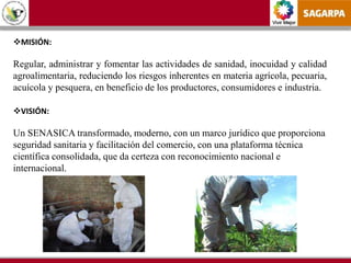Vivir Mejor
MISIÓN:
Regular, administrar y fomentar las actividades de sanidad, inocuidad y calidad
agroalimentaria, reduciendo los riesgos inherentes en materia agrícola, pecuaria,
acuícola y pesquera, en beneficio de los productores, consumidores e industria.
VISIÓN:
Un SENASICA transformado, moderno, con un marco jurídico que proporciona
seguridad sanitaria y facilitación del comercio, con una plataforma técnica
científica consolidada, que da certeza con reconocimiento nacional e
internacional.
 