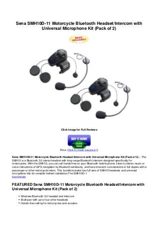 Sena SMH10D-11 Motorcycle Bluetooth Headset/Intercom with
Universal Microphone Kit (Pack of 2)
Click Image for Full Reviews
Price: Click to check low price !!!
Sena SMH10D-11 Motorcycle Bluetooth Headset/Intercom with Universal Microphone Kit (Pack of 2) – The
SMH10 is a Bluetooth 3.0 stereo headset with long-range Bluetooth intercom designed specifically for
motorcycles. With the SMH10, you can call hands-free on your Bluetooth mobile phone, listen to stereo music or
voice instructions of GPS navigation by Bluetooth wirelessly, and have intercom conversations in full duplex with a
passenger or other motorcycle riders. This bundle includes two full sets of SMH10 headsets and universal
microphone kits for versatile helmet installation.The SMH10D-1
See Details
FEATURED Sena SMH10D-11 Motorcycle Bluetooth Headset/Intercom with
Universal Microphone Kit (Pack of 2)
Wireless Bluetooth 3.0 headset and intercom
Multi-pair with up to four other headsets
Hands-free calling for motorcycles and scooters
 