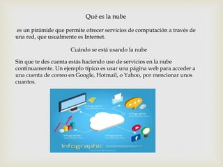 Qué es la nube
es un pirámide que permite ofrecer servicios de computación a través de
una red, que usualmente es Internet.
Sin que te des cuenta estás haciendo uso de servicios en la nube
continuamente. Un ejemplo típico es usar una página web para acceder a
una cuenta de correo en Google, Hotmail, o Yahoo, por mencionar unos
cuantos.
Cuándo se está usando la nube
 
