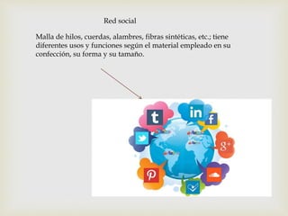 Red social
Malla de hilos, cuerdas, alambres, fibras sintéticas, etc.; tiene
diferentes usos y funciones según el material empleado en su
confección, su forma y su tamaño.
 