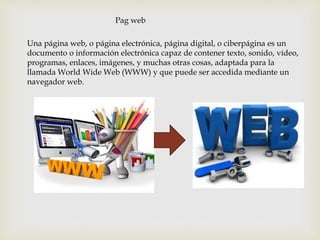 Una página web, o página electrónica, página digital, o ciberpágina es un
documento o información electrónica capaz de contener texto, sonido, vídeo,
programas, enlaces, imágenes, y muchas otras cosas, adaptada para la
llamada World Wide Web (WWW) y que puede ser accedida mediante un
navegador web.
Pag web
 