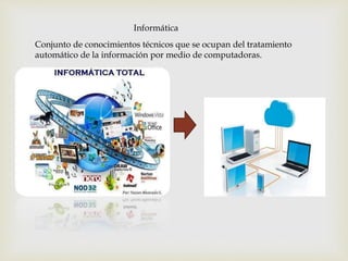 Informática
Conjunto de conocimientos técnicos que se ocupan del tratamiento
automático de la información por medio de computadoras.
 