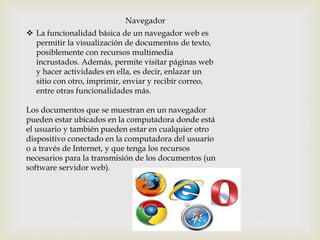 Navegador
 La funcionalidad básica de un navegador web es
permitir la visualización de documentos de texto,
posiblemente con recursos multimedia
incrustados. Además, permite visitar páginas web
y hacer actividades en ella, es decir, enlazar un
sitio con otro, imprimir, enviar y recibir correo,
entre otras funcionalidades más.
Los documentos que se muestran en un navegador
pueden estar ubicados en la computadora donde está
el usuario y también pueden estar en cualquier otro
dispositivo conectado en la computadora del usuario
o a través de Internet, y que tenga los recursos
necesarios para la transmisión de los documentos (un
software servidor web).
 