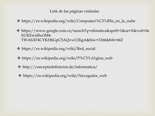 Link de las páginas visitadas
 https://es.wikipedia.org/wiki/Computaci%C3%B3n_en_la_nube
 https://www.google.com.co/search?q=ofimatica&spell=1&sa=X&ved=0a
hUKEwidho3M4-
TWAhXF4CYKHbGpC5AQvwUIIigA&biw=1366&bih=662
 https://es.wikipedia.org/wiki/Red_social
 https://es.wikipedia.org/wiki/P%C3%A1gina_web
 http://conceptodefinicion.de/informatica/
 https://es.wikipedia.org/wiki/Navegador_web
 