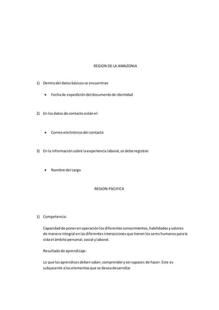 REGION DE LA AMAZONIA
1) Dentrodel datosbásicosse encuentran
 Fechade expedicióndeldocumentode identidad
2) En losdatos de contacto estánel:
 Correoelectrónicodel contacto
3) En la informaciónsobre laexperiencia laboral,se debe registrar:
 Nombre del cargo
REGION PACIFICA
1) Competencia:
Capacidadde ponerenoperaciónlosdiferentesconocimientos,habilidadesyvalores
de manera integral enlasdiferentesinteraccionesque tienenlossereshumanosparala
vidael ámbitopersonal,social ylaboral.
Resultadode aprendizaje:
Lo que losaprendicesdebensaber,comprenderysercapaces de hacer.Este es
subyacente aloselementosque se deseadesarrollar
 