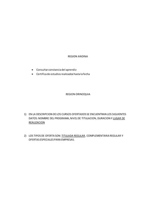 REGION ANDINA
 Consultarconstanciadel aprendiz
 Certificade estudiosrealizadoshastalafecha
REGION ORINOQUIA
1) EN LA DESCRIPCION DELOS CURSOS OFERTADOSSE ENCUENTRAN LOS SIGUIENTES
DATOS:NOMBRE DEL PROGRAMA,NIVELDE TITULACION, DURACION Y LUGAR DE
REALIZACION
2) LOS TIPOSDE OFERTA SON: TITULADA REGULAR, COMPLEMENTARIA REGULAR Y
OFERTASESPECIALESPARA EMPRESAS.
 