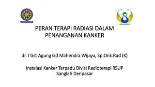 PERAN TERAPI RADIASI DALAM
PENANGANAN KANKER
dr. I Gst Agung Gd Mahendra Wijaya, Sp.Onk.Rad (K)
Instalasi Kanker Terpadu Divisi Radioterapi RSUP
Sanglah Denpasar
 