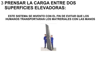 3 PRENSAR LA CARGA ENTRE DOS
SUPERFICIES ELEVADORAS:
ESTE SISTEMA SE INVENTO CON EL FIN DE EVITAR QUE LOS
HUMANOS TRANSPORTARAN LOS MATRERIALES CON LAS MANOS
 