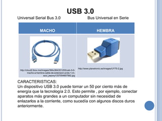 USB 3.0
Universal Serial Bus 3.0                                         Bus Universal en Serie


                   MACHO                                                 HEMBRA




                                                        http://www.planetronic.es/images/UY75-2.jpg
 http://cloud2.lbox.me/images/384x384/201205/usb-3-0-
         macho-a-hembra-cable-de-extension-a-bis-1-m-
                         azul_jwpxxy1337054857562.jpg

CARACTERISTICAS:
Un dispositivo USB 3.0 puede tomar un 50 por ciento más de
energía que la tecnología 2.0. Esto permite , por ejemplo, conectar
aparatos más grandes a un computador sin necesidad de
enlazarlos a la corriente, como sucedía con algunos discos duros
anteriormente.
 