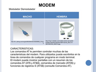 MODEM
Modulador Demodulador


                      MACHO                                                       HEMBRA




                                                               http://img1.mlstatic.com/cable-serial-null-rs232-
 http://i01.i.aliimg.com/img/pb/682/659/302/302659682_516.jp
                                                           g   modem-hembra-hembra-db9-nuevos_MLC-O-
                                                               3821809185_022013.jpg


 CARACTERISTICAS:
 Los comandos AT le permiten controlar muchas de las
 caracteristicas del modem. Para utilizarlos puede escribirlos en la
 linea de comandos de cualquier programa en modo terminal.
 El modem puede mostrar pantallas con un resumen de los
 comandos AT (AT$ y AT&$), comandos de marcado (ATD$) y
 funciones de registros S (ATS$) (consulte Comandos AT).
 