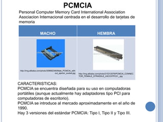 PCMCIA
Personal Computer Memory Card International Association
Asociacion Internacional centrada en el desarrollo de tarjetas de
memoria

                     MACHO                                                     HEMBRA




 http://img.alibaba.com/photo/359692346/Male_PCMCIA_with
                                     out_ejector_socket.jpg   http://img.alibaba.com/photo/215312076/PCMCIA_CONNEC
                                                              TOR_FEMALE_STRADDLE_A3CC07PC01_.jpg



CARACTERISTICAS:
PCMCIA se encuentra diseñada para su uso en computadoras
portátiles (aunque actualmente hay adaptadores tipo PCI para
computadoras de escritorio).
PCMCIA se introduce al mercado aproximadamente en el año de
1990.
Hay 3 versiones del estándar PCMCIA: Tipo I, Tipo II y Tipo III.
 