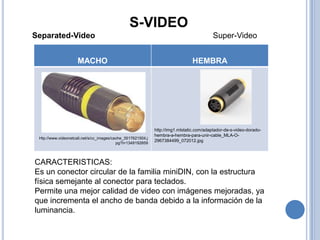 S-VIDEO
Separated-Video                                                                           Super-Video


                     MACHO                                                     HEMBRA




                                                             http://img1.mlstatic.com/adaptador-de-s-video-dorado-
                                                             hembra-a-hembra-para-unir-cable_MLA-O-
 Htp://www.videonetcali.net/s/cc_images/cache_3517621504.j
                                                             2967384499_072012.jpg
                                          pg?t=1349192859




CARACTERISTICAS:
Es un conector circular de la familia miniDIN, con la estructura
física semejante al conector para teclados.
Permite una mejor calidad de video con imágenes mejoradas, ya
que incrementa el ancho de banda debido a la información de la
luminancia.
 