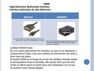 HDMI
High-Definition Multimedia Interface
interfaz multimedia de alta definición


                       MACHO                                                       HEMBRA




   http://bimg2.mlstatic.com/cable-convertidor-dvi-241-a-hdmi-
        macho-macho-18mts_MLV-F-3662590007_012013.jpg
                                                                 http://69.64.50.245/gaolinimages/images/product/61/20
                                                                 101105/A0366000JK/hdmi-female-coupler-adapter-
                                                                 connector-1-origin.jpg


CARACTERISTICAS:
Es una nueva generación de conector, ya que no es dedicado a
únicamente el video, sino que combina la transmisión de audio y
otros tipos de datos.
El puerto HDMI se encarga de enviar las señales cifradas desde
la computadora hacia la pantalla, ello quiere decir que de este
modo es difícil copiar la señal hacia otro dispositivo con el que
se quieran crear copias ilegales.
 